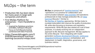 MLOps – the term
• Production ML has been done
for many years in large web
companies and others
• First MLOps Platform for
enterprises – from ParallelM in
2018
• Inspired by Database practices
and DBAs, Software lifecycle
• Focus on full lifecycle tooling
combined with Best Practices
• https://www.kdnuggets.com/2
018/04/operational-machine-
learning-successful-mlops.html
MLOps (a compound of “machine learning” and
“operations”) is a practice for collaboration and
communication between data scientists and operations
professionals to help manage production ML (or deep
learning) lifecycle.[1] Similar to
the DevOps or DataOps approaches, MLOps looks to
increase automation and improve the quality of production
ML while also focusing on business and regulatory
requirements. While MLOps also started as a set of best
practices, it is slowly evolving into an independent
approach to ML lifecycle management. MLOps applies to
the entire lifecycle - from integrating with model
generation (software development lifecycle, continuous
integration/continuous delivery), orchestration, and
deployment, to health, diagnostics, governance, and
business metrics.
https://www.kdnuggets.com/2018/04/operational-machine-
learning-successful-mlops.html
 
