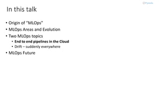 In this talk
• Origin of “MLOps”
• MLOps Areas and Evolution
• Two MLOps topics
• End to end pipelines in the Cloud
• Drift – suddenly everywhere
• MLOps Future
 