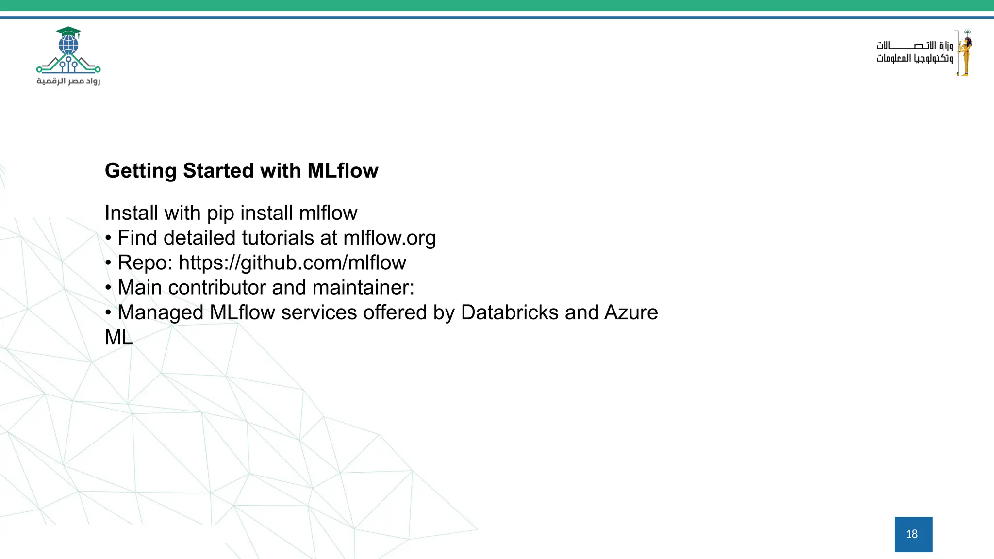 18
Getting Started with MLflow
Install with pip install mlflow
• Find detailed tutorials at mlflow.org
• Repo: https://github.com/mlflow
• Main contributor and maintainer:
• Managed MLflow services offered by Databricks and Azure
ML
 