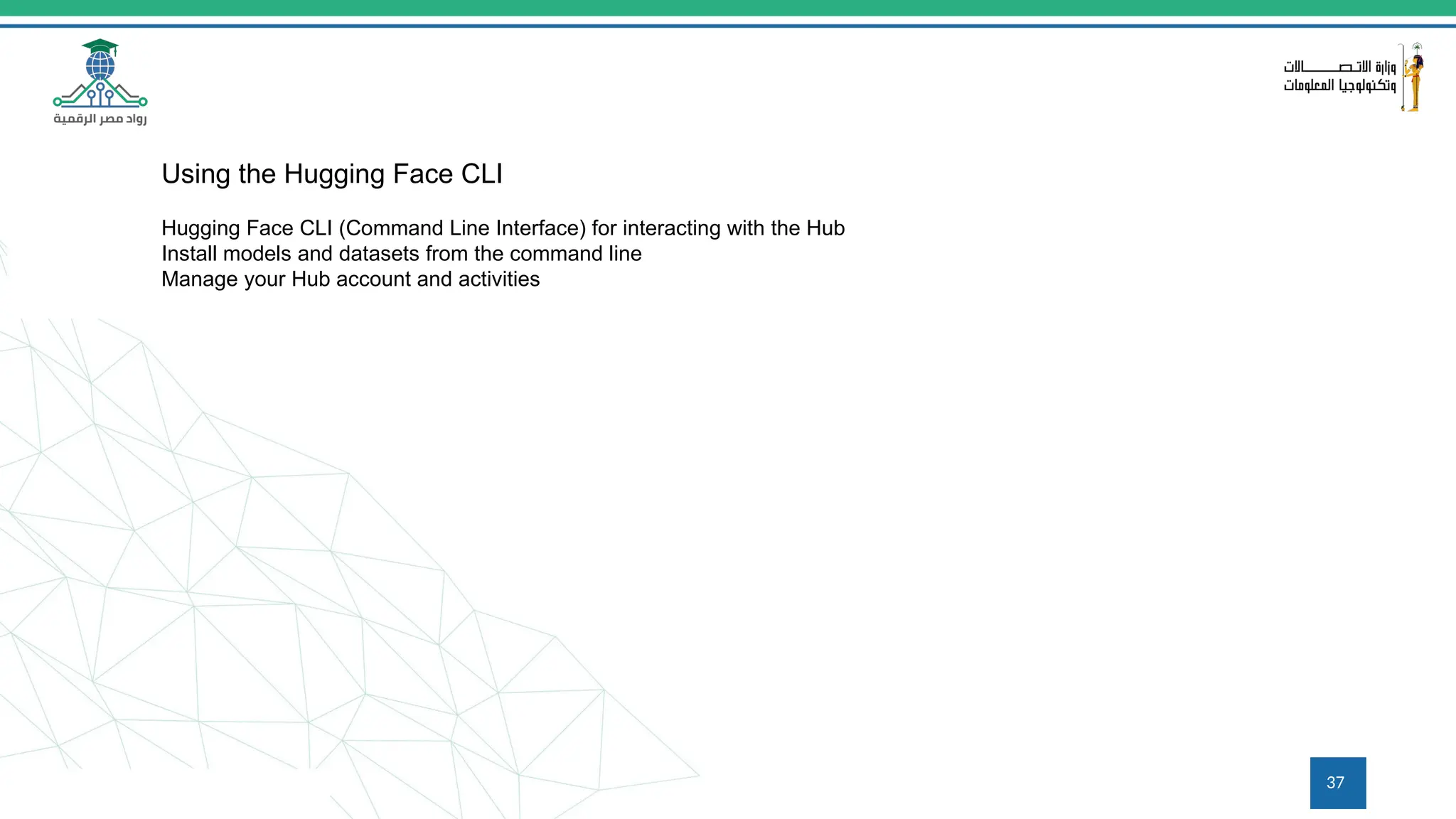 37
Using the Hugging Face CLI
Hugging Face CLI (Command Line Interface) for interacting with the Hub
Install models and datasets from the command line
Manage your Hub account and activities
 