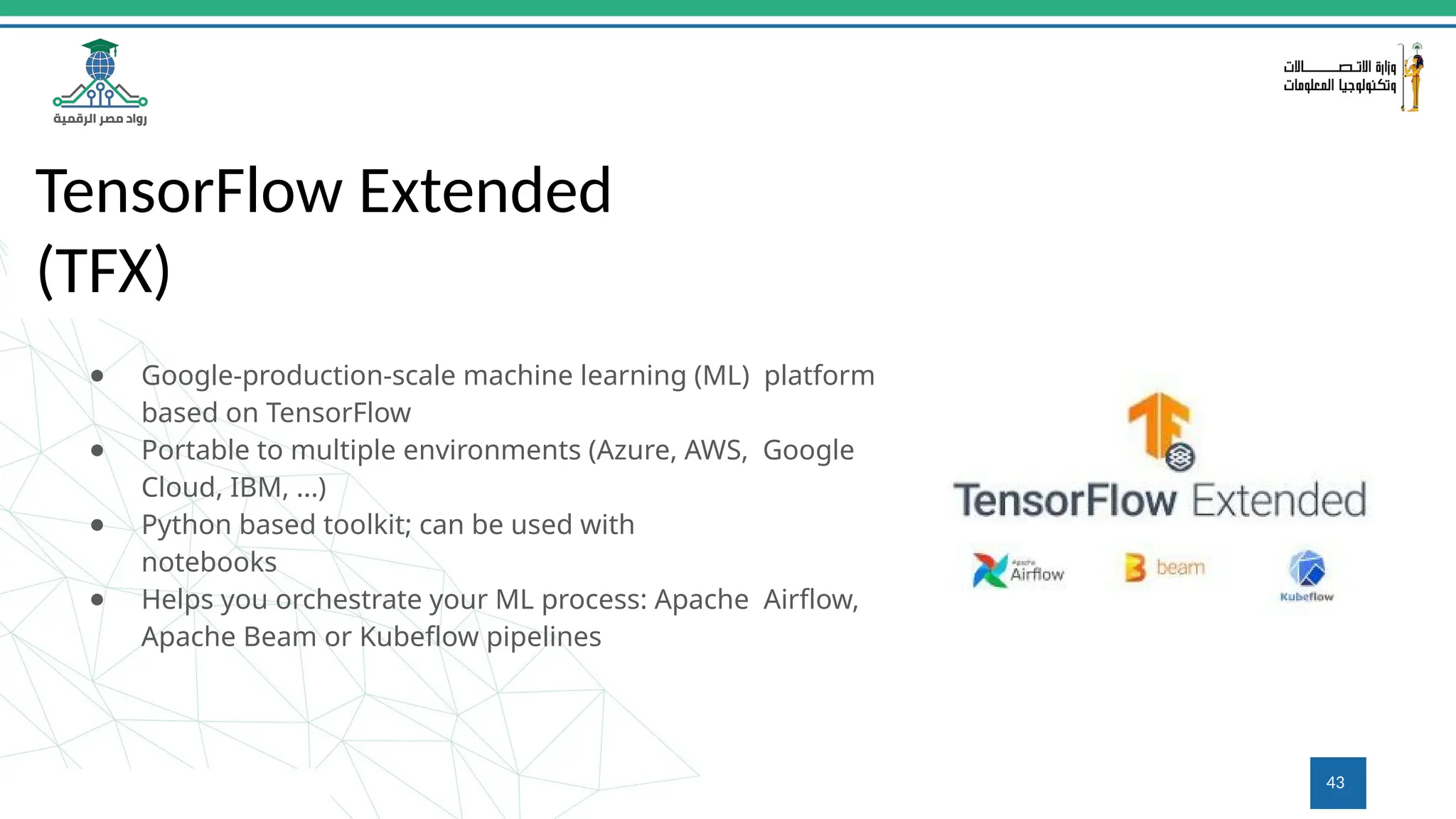TensorFlow Extended
(TFX)
● Google-production-scale machine learning (ML) platform
based on TensorFlow
● Portable to multiple environments (Azure, AWS, Google
Cloud, IBM, ...)
● Python based toolkit; can be used with
notebooks
● Helps you orchestrate your ML process: Apache Airﬂow,
Apache Beam or Kubeﬂow pipelines
43
 
