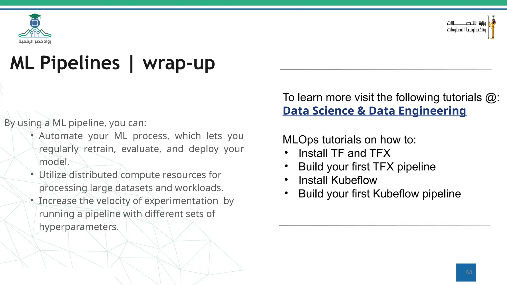 ML Pipelines | wrap-up
By using a ML pipeline, you can:
• Automate your ML process, which lets you
regularly retrain, evaluate, and deploy your
model.
• Utilize distributed compute resources for
processing large datasets and workloads.
• Increase the velocity of experimentation by
running a pipeline with different sets of
hyperparameters.
To learn more visit the following tutorials @:
Data Science & Data Engineering
MLOps tutorials on how to:
• Install TF and TFX
• Build your first TFX pipeline
• Install Kubeflow
• Build your first Kubeflow pipeline
63
 
