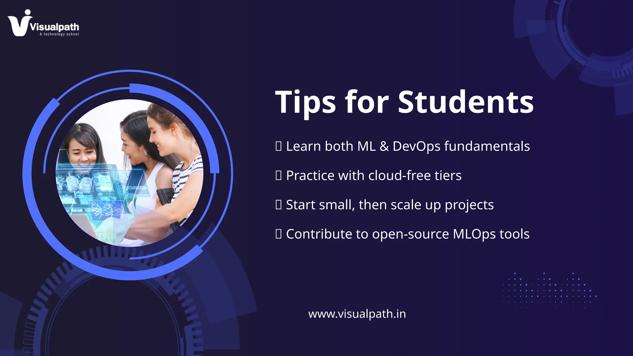 Tips for Students
✅ Learn both ML & DevOps fundamentals
✅ Practice with cloud-free tiers
✅ Start small, then scale up projects
✅ Contribute to open-source MLOps tools
www.visualpath.in
 