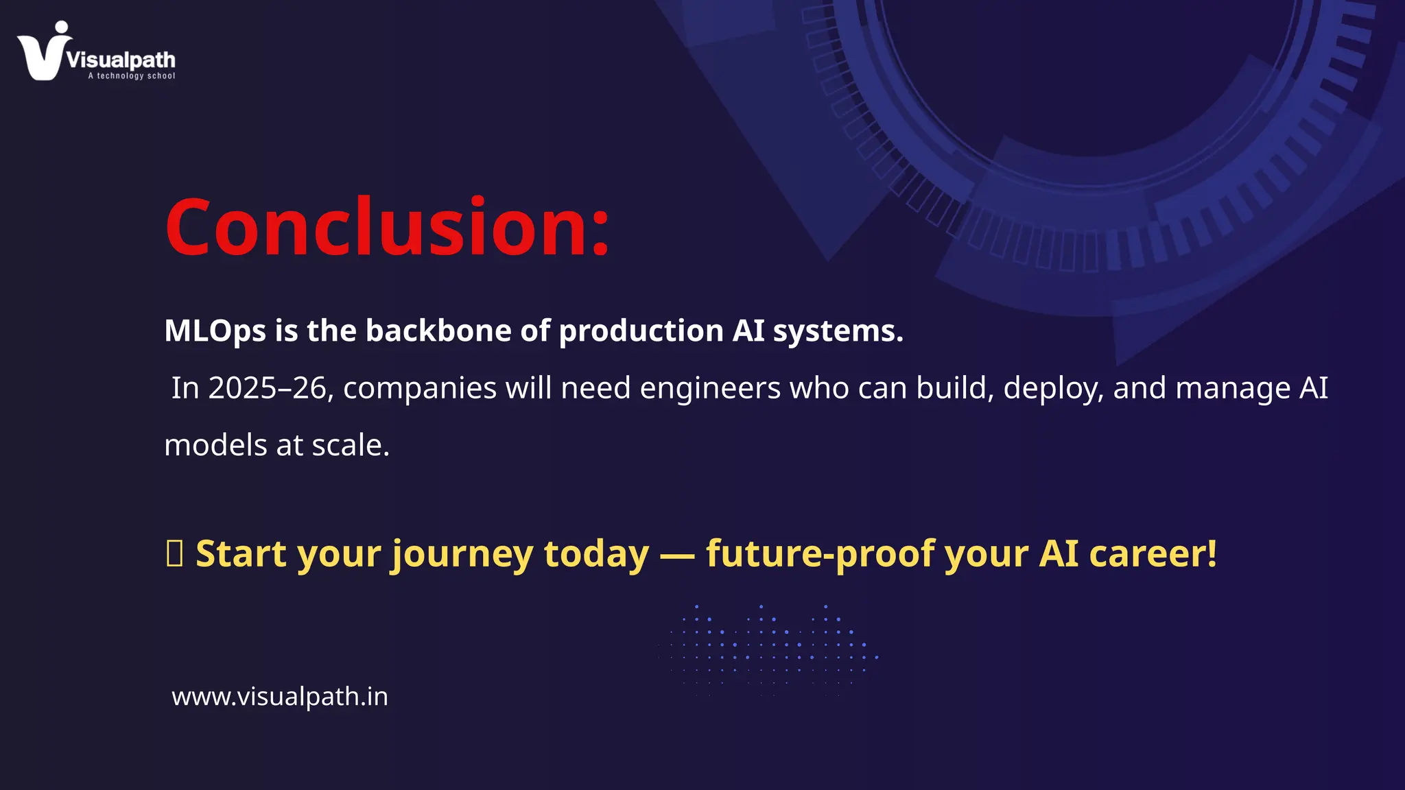 Conclusion:
MLOps is the backbone of production AI systems.
In 2025–26, companies will need engineers who can build, deploy, and manage AI
models at scale.
www.visualpath.in
🚀 Start your journey today — future-proof your AI career!
 