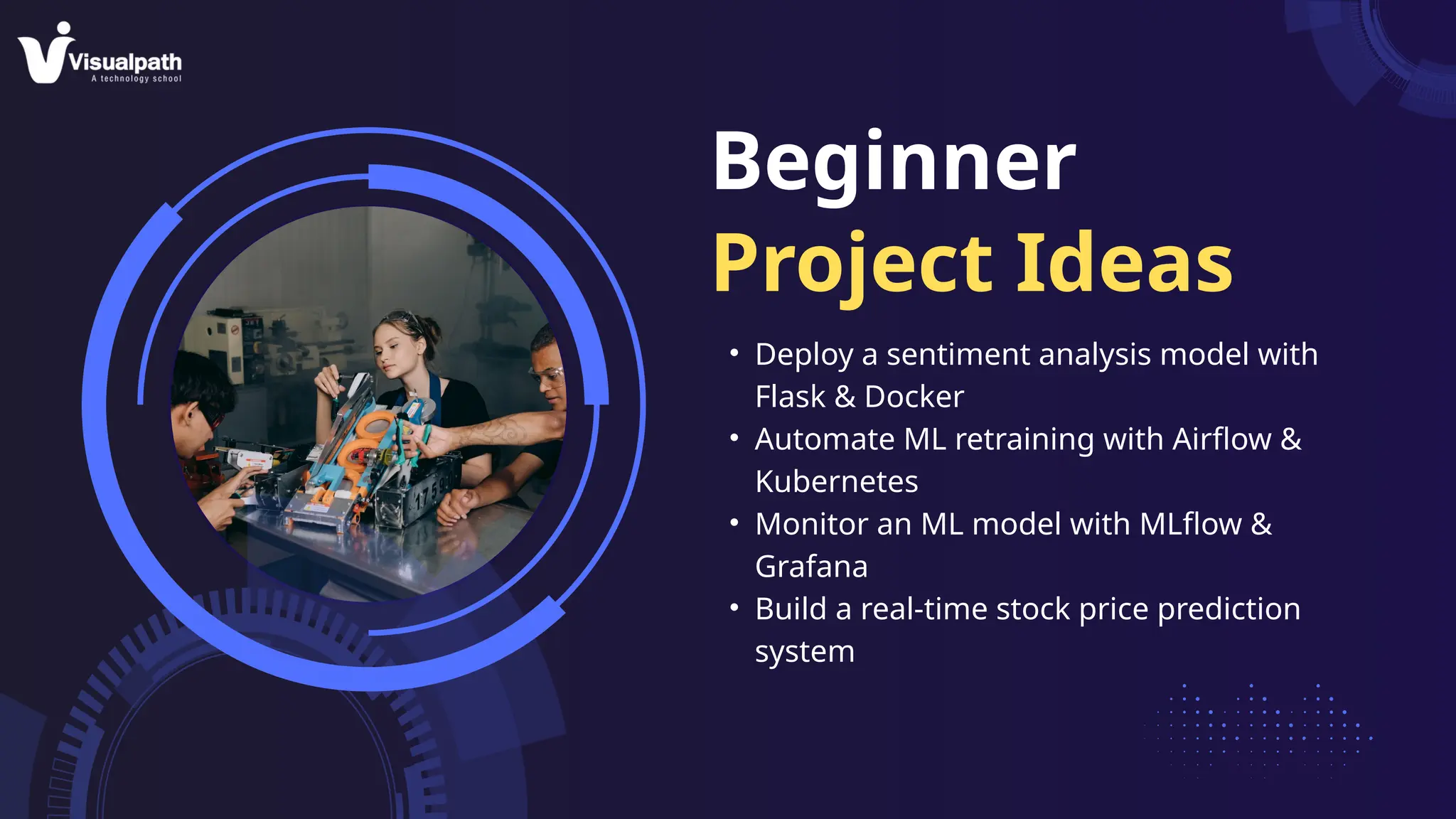 Beginner
Project Ideas
• Deploy a sentiment analysis model with
Flask & Docker
• Automate ML retraining with Airflow &
Kubernetes
• Monitor an ML model with MLflow &
Grafana
• Build a real-time stock price prediction
system
 