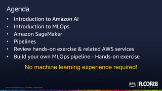 © 2018, Amazon Web Services, Inc. or its Affiliates. All rights reserved.© 2018, Amazon Web Services, Inc. or its Affiliates. All rights reserved.
Agenda
• Introduction to Amazon AI
• Introduction to MLOps
• Amazon SageMaker
• Pipelines
• Review hands-on exercise & related AWS services
• Build your own MLOps pipeline - Hands-on exercise
No machine learning experience required!
 