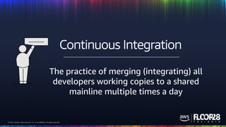 © 2018, Amazon Web Services, Inc. or its Affiliates. All rights reserved.© 2018, Amazon Web Services, Inc. or its Affiliates. All rights reserved.
The practice of merging (integrating) all
developers working copies to a shared
mainline multiple times a day
Continuous Integration
 