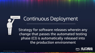 © 2018, Amazon Web Services, Inc. or its Affiliates. All rights reserved.© 2018, Amazon Web Services, Inc. or its Affiliates. All rights reserved.
Strategy for software releases wherein any
change that passes the automated testing
phase (CI) is automatically released into
the production environment
Continuous Deployment
 