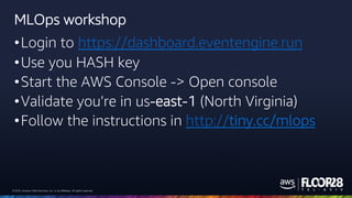 © 2018, Amazon Web Services, Inc. or its Affiliates. All rights reserved.© 2018, Amazon Web Services, Inc. or its Affiliates. All rights reserved.
MLOps workshop
•Login to https://dashboard.eventengine.run
•Use you HASH key
•Start the AWS Console -> Open console
•Validate you’re in us-east-1 (North Virginia)
•Follow the instructions in http://tiny.cc/mlops
 