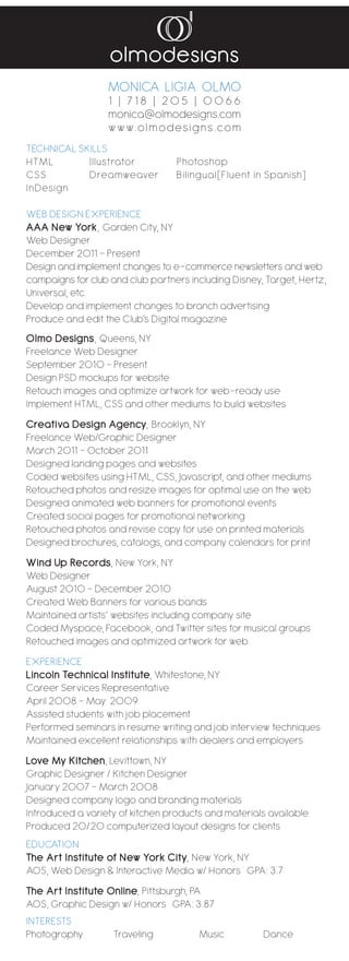 TECHNICAL SKILLS
HTML Illustrator Photoshop
CSS Dreamweaver Bilingual[Fluent in Spanish]
InDesign
WEB DESIGN EXPERIENCE
AAA New York, Garden City, NY
Web Designer
December 2011 - Present
Design and implement changes to e-commerce newsletters and web
campaigns for club and club partners including Disney, Target, Hertz,
Universal, etc.
Develop and implement changes to branch advertising
Produce and edit the Club’s Digital magazine
Olmo Designs, Queens, NY
Freelance Web Designer
September 2010 - Present
Design PSD mockups for website
Retouch images and optimize artwork for web-ready use
Implement HTML, CSS and other mediums to build websites
Creativa Design Agency, Brooklyn, NY
Freelance Web/Graphic Designer
March 2011 - October 2011
Designed landing pages and websites
Coded websites using HTML, CSS, Javascript, and other mediums
Retouched photos and resize images for optimal use on the web
Designed animated web banners for promotional events
Created social pages for promotional networking
Retouched photos and revise copy for use on printed materials
Designed brochures, catalogs, and company calendars for print
Wind Up Records, New York, NY
Web Designer
August 2010 - December 2010
Created Web Banners for various bands
Maintained artists’ websites including company site
Coded Myspace, Facebook, and Twitter sites for musical groups
Retouched images and optimized artwork for web
EXPERIENCE
Lincoln Technical Institute, Whitestone, NY
Career Services Representative
April 2008 - May 2009
Assisted students with job placement
Performed seminars in resume writing and job interview techniques
Maintained excellent relationships with dealers and employers
Love My Kitchen, Levittown, NY
Graphic Designer / Kitchen Designer
January 2007 - March 2008
Designed company logo and branding materials
Introduced a variety of kitchen products and materials available
Produced 20/20 computerized layout designs for clients
EDUCATION
The Art Institute of New York City, New York, NY
AOS, Web Design & Interactive Media w/ Honors GPA: 3.7
The Art Institute Online, Pittsburgh, PA
AOS, Graphic Design w/ Honors GPA: 3.87
INTERESTS
Photography Traveling Music Dance
MONICA LIGIA OLMO
1 | 7 1 8 | 2 0 5 | 0 0 6 6
monica@olmodesigns.com
www.olmodesigns.com
 