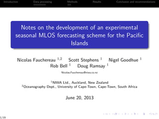 Introduction Data processing Methods Results Conclusion and recommendations
Notes on the development of an experimental
seasonal MLOS forecasting scheme for the Paciﬁc
Islands
Nicolas Fauchereau 1,2 Scott Stephens 1 Nigel Goodhue 1
Rob Bell 1 Doug Ramsay 1
Nicolas.Fauchereau@niwa.co.nz
1NIWA Ltd., Auckland, New Zealand
2Oceanography Dept., University of Cape-Town, Cape-Town, South Africa
June 20, 2013
1/19
 