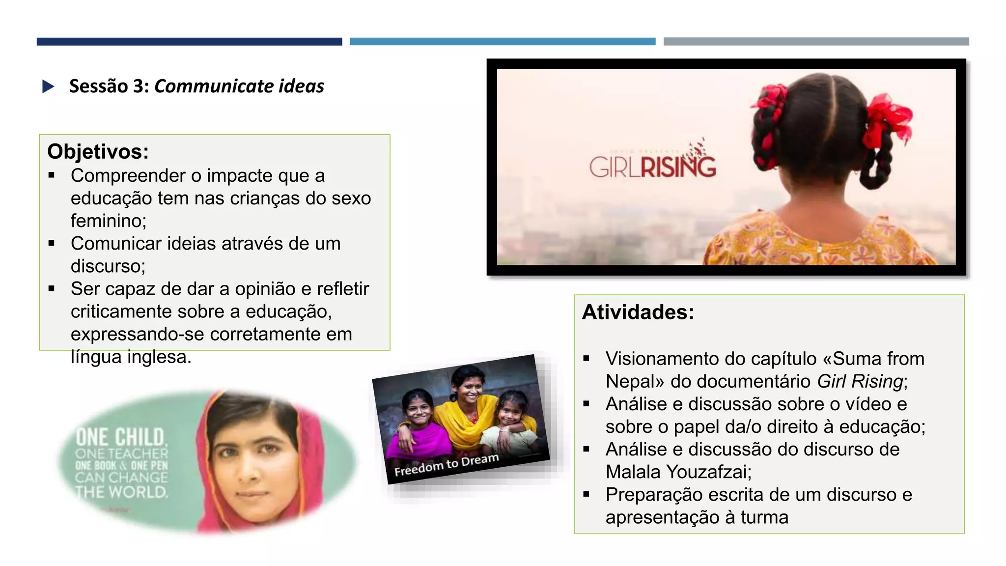 41
Objetivos:
 Compreender o impacte que a
educação tem nas crianças do sexo
feminino;
 Comunicar ideias através de um
discurso;
 Ser capaz de dar a opinião e refletir
criticamente sobre a educação,
expressando-se corretamente em
língua inglesa.
Atividades:
 Visionamento do capítulo «Suma from
Nepal» do documentário Girl Rising;
 Análise e discussão sobre o vídeo e
sobre o papel da/o direito à educação;
 Análise e discussão do discurso de
Malala Youzafzai;
 Preparação escrita de um discurso e
apresentação à turma
 Sessão 3: Communicate ideas
 