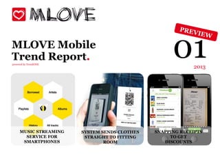 MLOVE Mobile
Trend Report.
powered by TrendONE
                                                    01     2013




     MUSIC STREAMING   SYSTEM SENDS CLOTHES   SNAPPING RECEIPTS
       SERVICE FOR      STRAIGHT TO FITTING        TO GET
      SMARTPHONES              ROOM              DISCOUNTS
 
