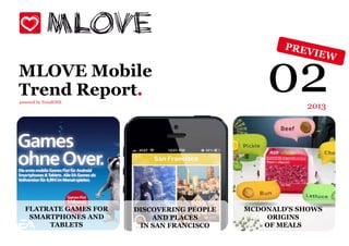 MLOVE Mobile
Trend Report.
powered by TrendONE
                                                02      2013




  FLATRATE GAMES FOR   DISCOVERING PEOPLE   MCDONALD'S SHOWS
   SMARTPHONES AND         AND PLACES           ORIGINS
       TABLETS          IN SAN FRANCISCO        OF MEALS
 