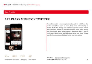 MLOVE Mobile Trendreport Edition February 2013




Best Practice




APP PLAYS MUSIC ON TWITTER
                                                               "SoundTracking" is a mobile application for Android and iPhone that
                                                               enables smartphone users to share their music automatically on
                                                               Twitter. To do this, the app uses Twitter's "Expanded Tweets" feature,
                                                               which makes it possible to integrate visual and audio media directly
                                                               into their tweets. With "SoundTracking", people can select a song to
                                                               tweet, and a picture of the band will display as the song plays. The app
                                                               uses the Gracenote music database for the song information.




                                                               SOURCE:       https://soundtracking.com
trendexplorer send a trend   PPT export   more pictures        INITIATOR: Schematic Labs, USA                                        5
 