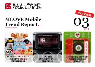 PREV



                                             03
                                                        IEW

MLOVE Mobile
Trend Report.
powered by TrendONE
                                                     2013




   SCAN AND PLAY WITH       IPHONE       MOBILE PROMOTION
     CUDDLY TOYS ON     INTEGRATION IN    WITH ONE SONG
      SMARTPHONE          MERCEDES            PER DAY
 
