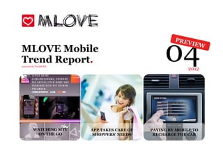 04
                                                       PREV
                                                              IEW
MLOVE Mobile
Trend Report.
powered by TrendONE
                                                             2012




        WATCHING MTV
          Smart tags      APP TAKES CARE OF   PAYING BY MOBILE TO
        make THE GO
         ON life easier    SHOPPERS' NEEDS     RECHARGE THE CAR
 