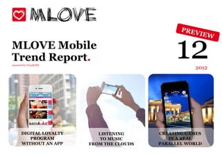 MLOVE Mobile
Trend Report.
powered by TrendONE
                                               12    2012




      DIGITAL LOYALTY      LISTENING      CREATING GAMES
         PROGRAM           TO MUSIC          IN A REAL
      WITHOUT AN APP    FROM THE CLOUDS   PARALLEL WORLD
 