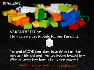 SERENDIPITY or
How can we use Mobile for our Passion?


See what MLOVE camp alumni have defined as their
passion in life and what they are looking forward to -
after returning back home. What is your passion?
      MLOVE Winter Camp, Barcelona 2011 – www.mlove.com
 