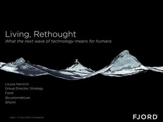 Living, Rethought
What the next wave of technology means for humans




Louisa Heinrich
Group Director, Strategy
Fjord
@customdeluxe
@fjord



  Slide 1 © Fjord 2012 | Conﬁdential
 