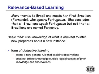 Relevance-Based Learning
Mary travels to Brazil and meets her first Brazilian
(Fernando), who speaks Portuguese. She concludes
that all Brazilians speak Portuguese but not that all
Brazilians are named Fernando.
Basic Idea: Use knowledge of what is relevant to infer
new properties about a new instance.
• form of deductive learning
• learns a new general rule that explains observations
• does not create knowledge outside logical content of prior
knowledge and observations
 
