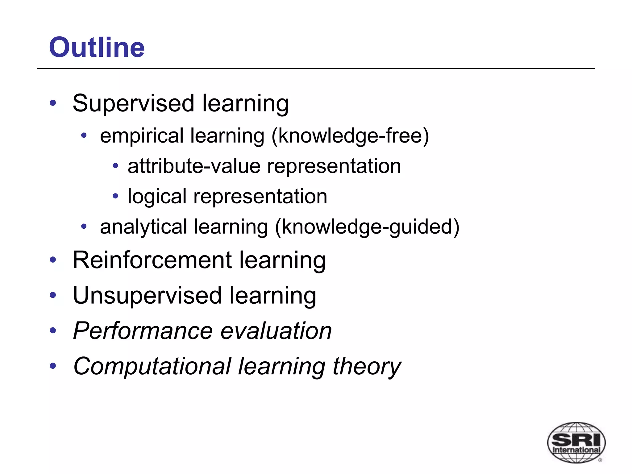 Outline
• Supervised learning
• empirical learning (knowledge-free)
• attribute-value representation
• logical representation
• analytical learning (knowledge-guided)
• Reinforcement learning
• Unsupervised learning
• Performance evaluation
• Computational learning theory
 