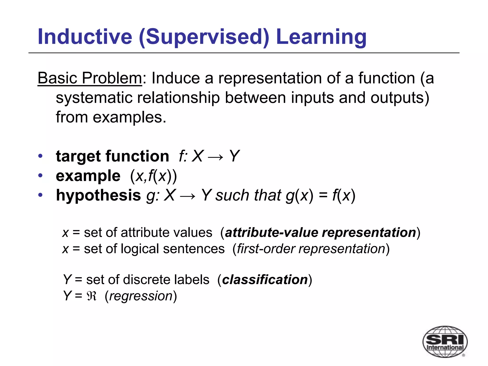 Inductive (Supervised) Learning
Basic Problem: Induce a representation of a function (a
systematic relationship between inputs and outputs)
from examples.
• target function f: X → Y
• example (x,f(x))
• hypothesis g: X → Y such that g(x) = f(x)
x = set of attribute values (attribute-value representation)
x = set of logical sentences (first-order representation)
Y = set of discrete labels (classification)
Y =  (regression)
 