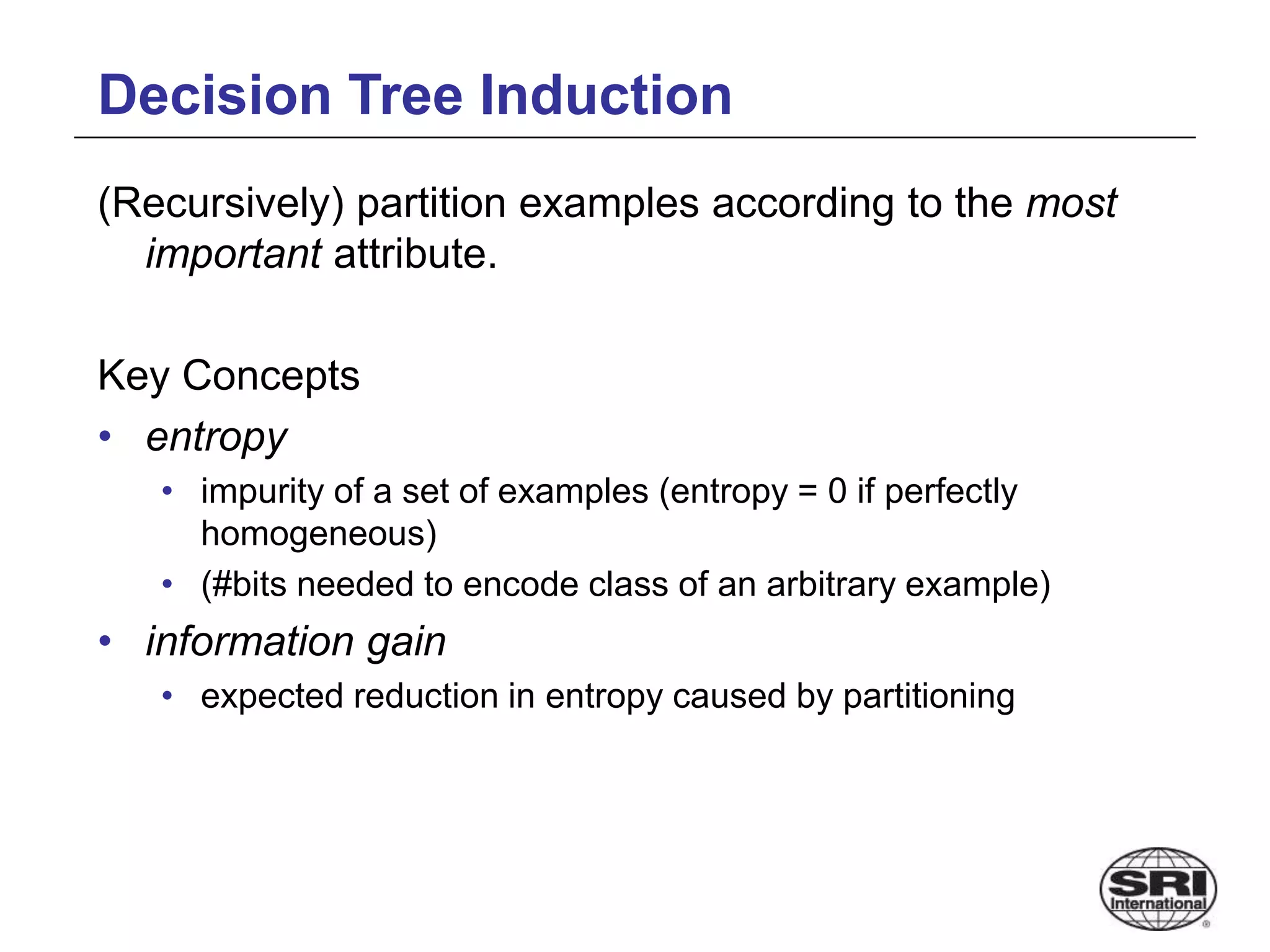 Decision Tree Induction
(Recursively) partition examples according to the most
important attribute.
Key Concepts
• entropy
• impurity of a set of examples (entropy = 0 if perfectly
homogeneous)
• (#bits needed to encode class of an arbitrary example)
• information gain
• expected reduction in entropy caused by partitioning
 