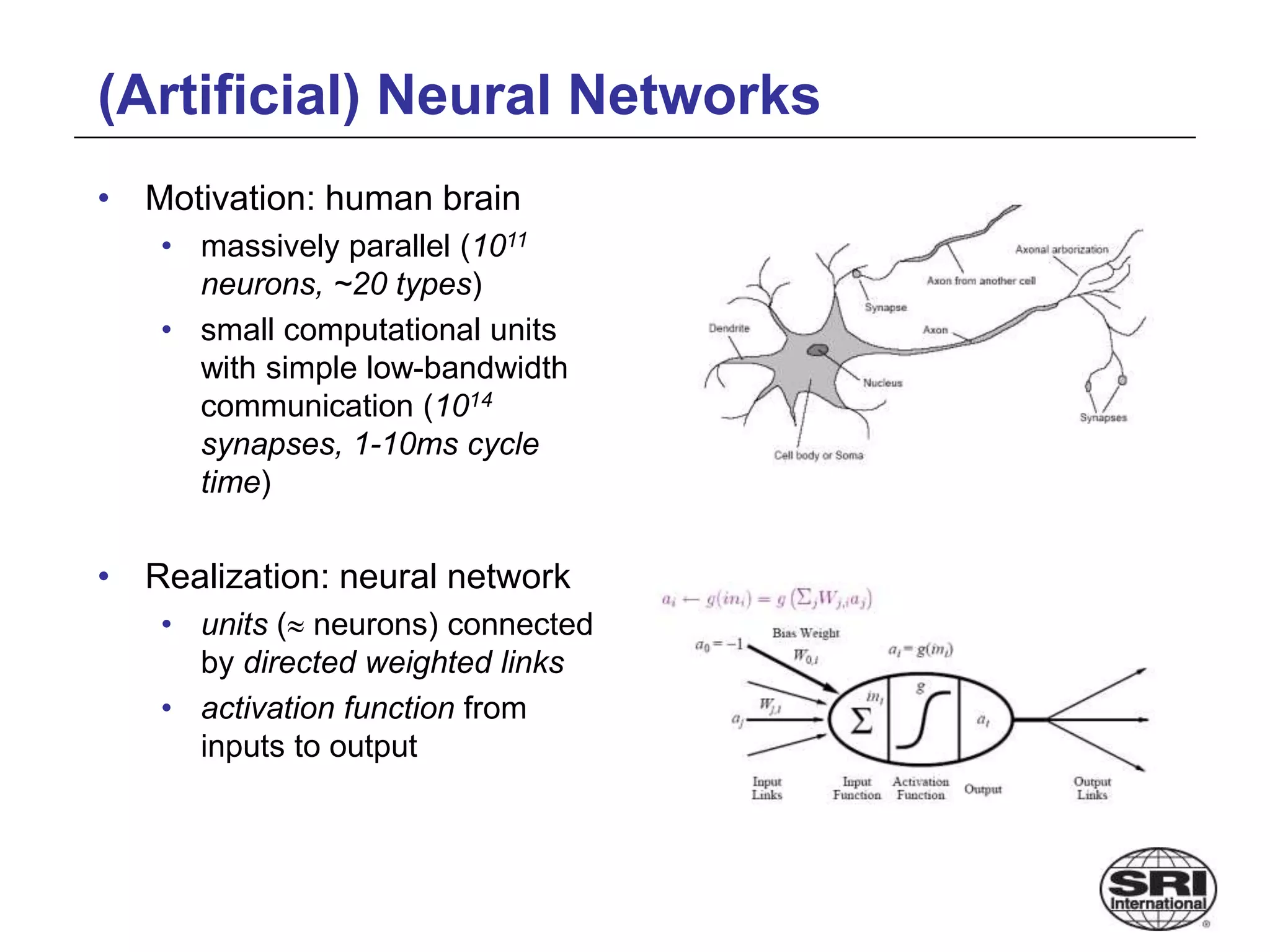(Artificial) Neural Networks
• Motivation: human brain
• massively parallel (1011
neurons, ~20 types)
• small computational units
with simple low-bandwidth
communication (1014
synapses, 1-10ms cycle
time)
• Realization: neural network
• units ( neurons) connected
by directed weighted links
• activation function from
inputs to output
 