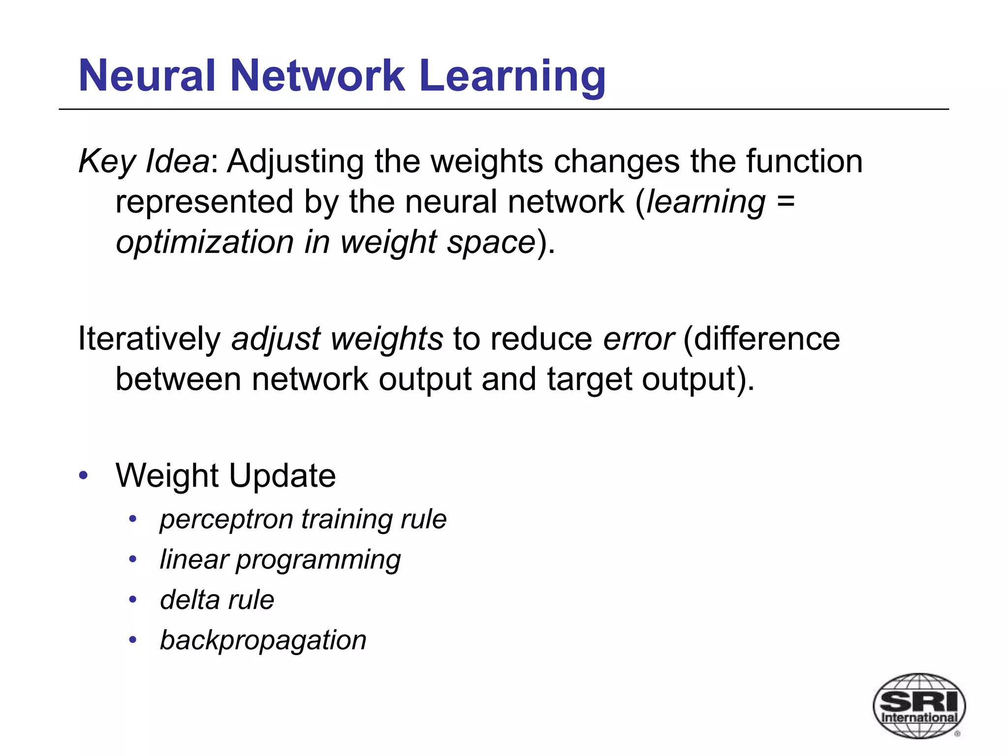 Neural Network Learning
Key Idea: Adjusting the weights changes the function
represented by the neural network (learning =
optimization in weight space).
Iteratively adjust weights to reduce error (difference
between network output and target output).
• Weight Update
• perceptron training rule
• linear programming
• delta rule
• backpropagation
 