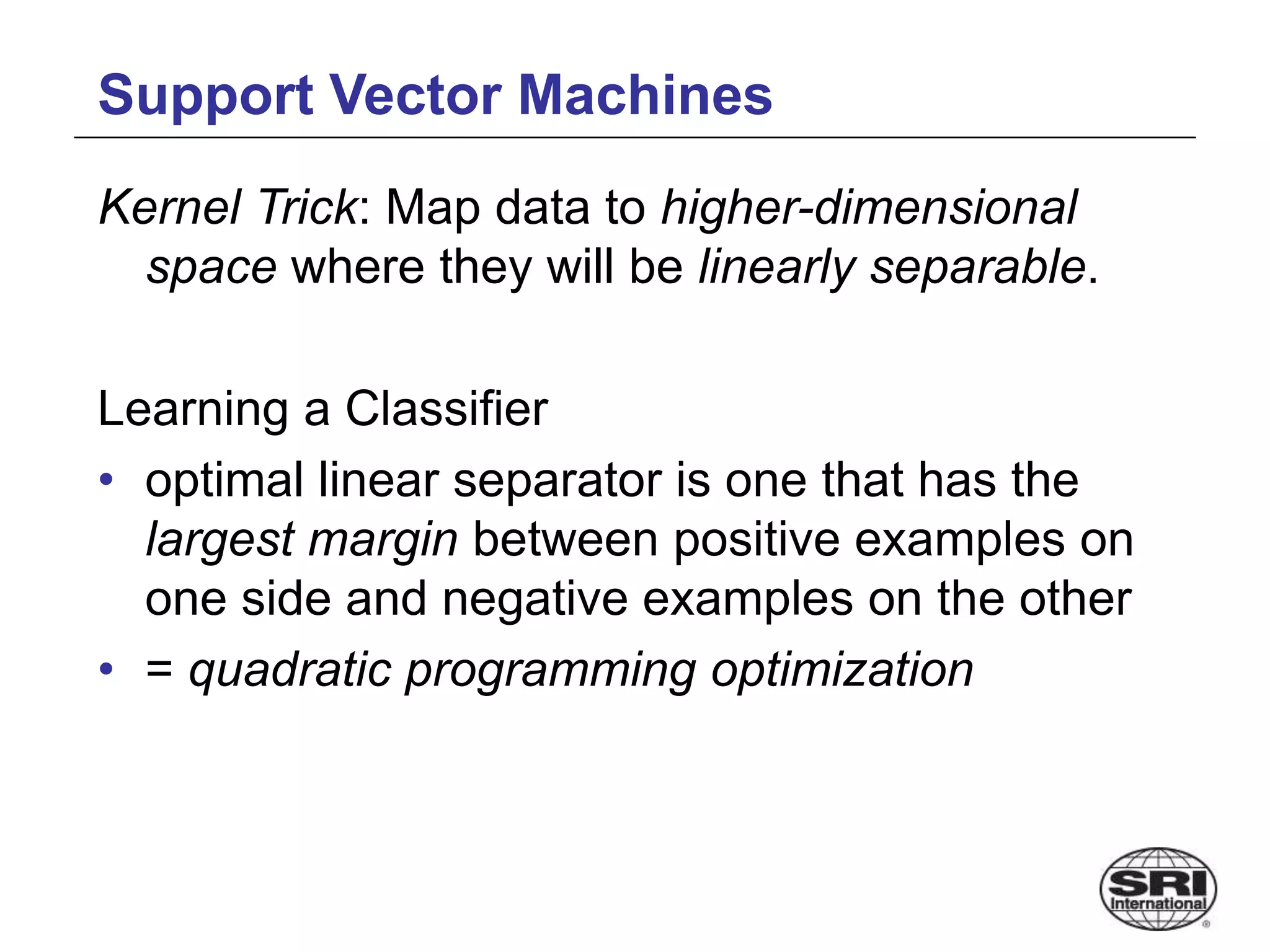 Support Vector Machines
Kernel Trick: Map data to higher-dimensional
space where they will be linearly separable.
Learning a Classifier
• optimal linear separator is one that has the
largest margin between positive examples on
one side and negative examples on the other
• = quadratic programming optimization
 