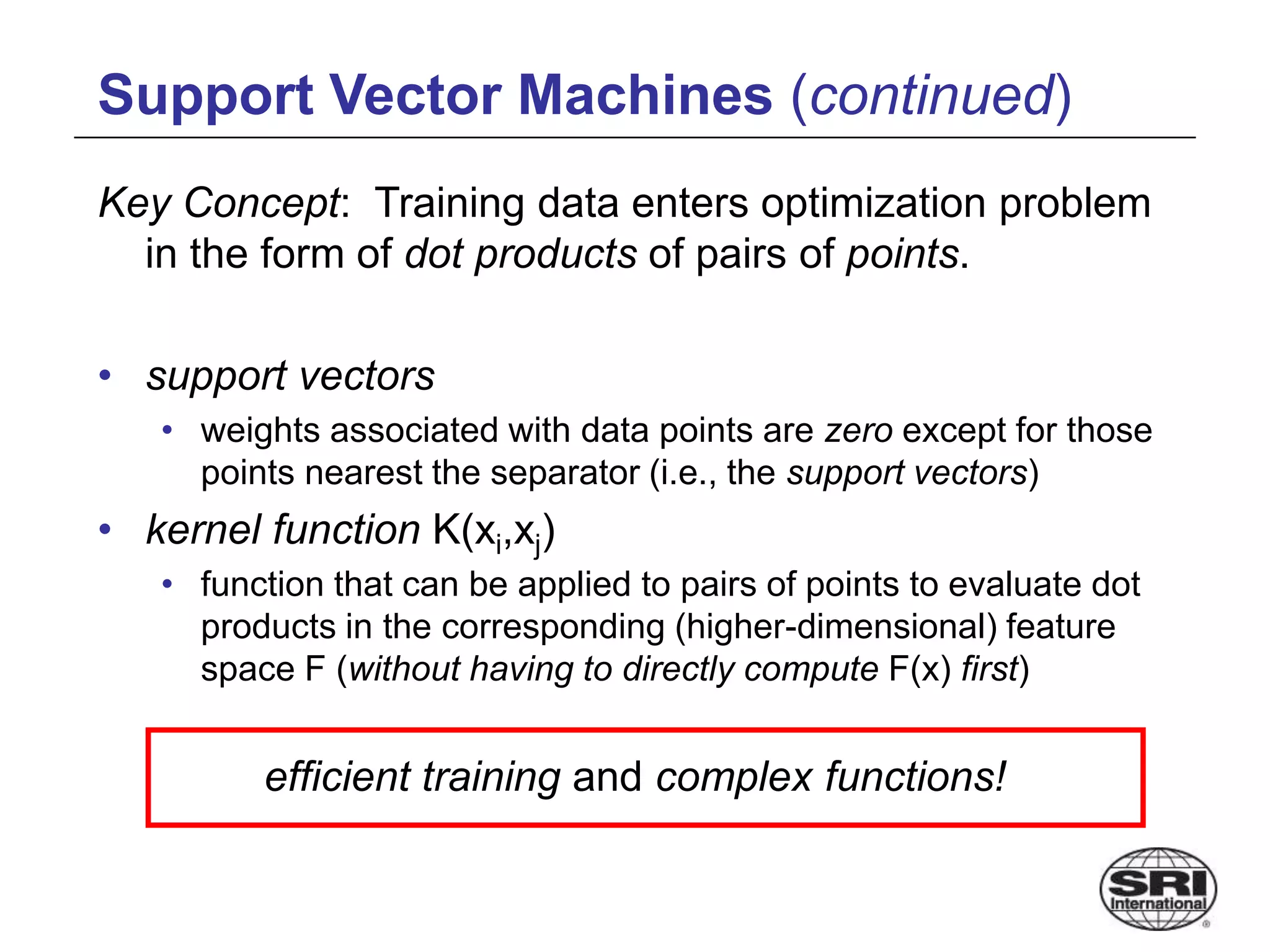 Support Vector Machines (continued)
Key Concept: Training data enters optimization problem
in the form of dot products of pairs of points.
• support vectors
• weights associated with data points are zero except for those
points nearest the separator (i.e., the support vectors)
• kernel function K(xi,xj)
• function that can be applied to pairs of points to evaluate dot
products in the corresponding (higher-dimensional) feature
space F (without having to directly compute F(x) first)
efficient training and complex functions!
 