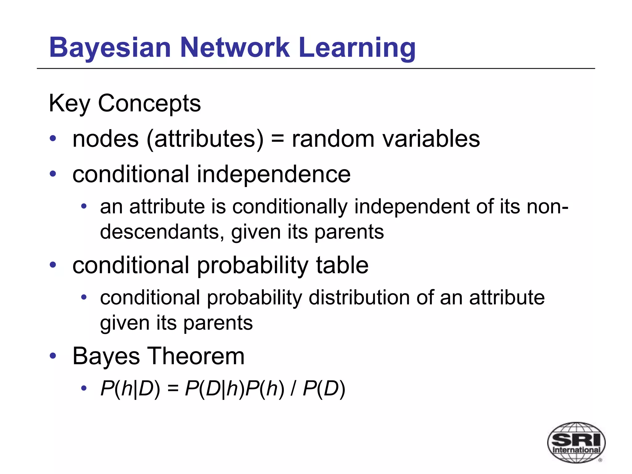 Bayesian Network Learning
Key Concepts
• nodes (attributes) = random variables
• conditional independence
• an attribute is conditionally independent of its non-
descendants, given its parents
• conditional probability table
• conditional probability distribution of an attribute
given its parents
• Bayes Theorem
• P(h|D) = P(D|h)P(h) / P(D)
 