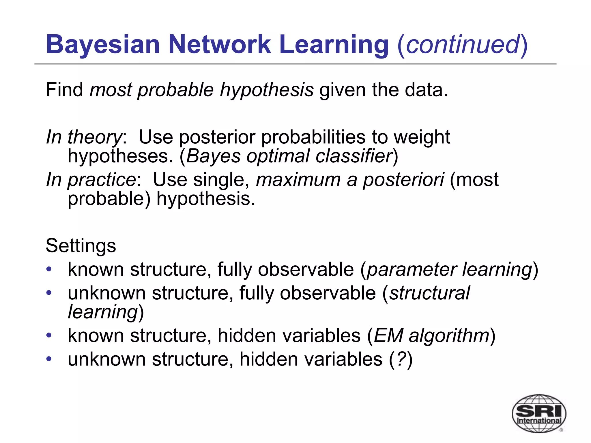 Bayesian Network Learning (continued)
Find most probable hypothesis given the data.
In theory: Use posterior probabilities to weight
hypotheses. (Bayes optimal classifier)
In practice: Use single, maximum a posteriori (most
probable) hypothesis.
Settings
• known structure, fully observable (parameter learning)
• unknown structure, fully observable (structural
learning)
• known structure, hidden variables (EM algorithm)
• unknown structure, hidden variables (?)
 