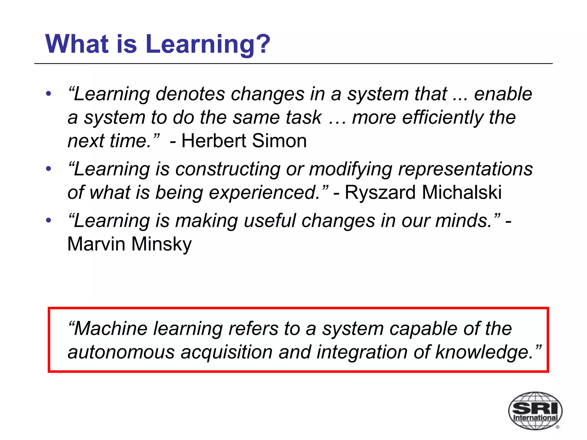 What is Learning?
• “Learning denotes changes in a system that ... enable
a system to do the same task … more efficiently the
next time.” - Herbert Simon
• “Learning is constructing or modifying representations
of what is being experienced.” - Ryszard Michalski
• “Learning is making useful changes in our minds.” -
Marvin Minsky
“Machine learning refers to a system capable of the
autonomous acquisition and integration of knowledge.”
 