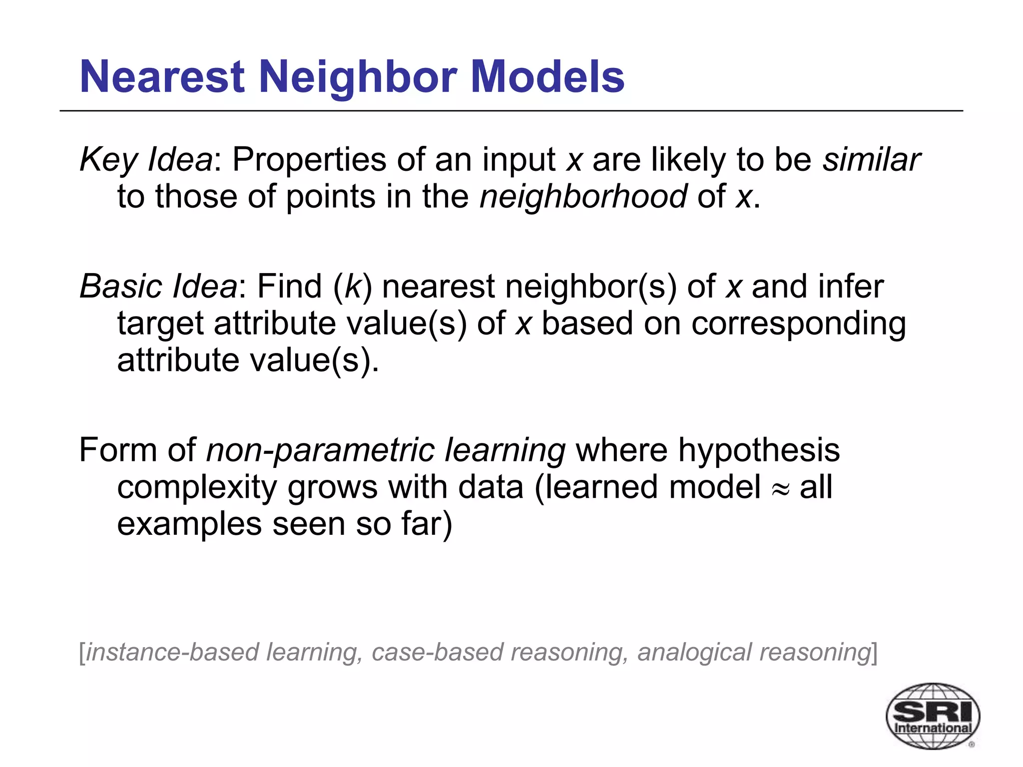 Nearest Neighbor Models
Key Idea: Properties of an input x are likely to be similar
to those of points in the neighborhood of x.
Basic Idea: Find (k) nearest neighbor(s) of x and infer
target attribute value(s) of x based on corresponding
attribute value(s).
Form of non-parametric learning where hypothesis
complexity grows with data (learned model  all
examples seen so far)
[instance-based learning, case-based reasoning, analogical reasoning]
 