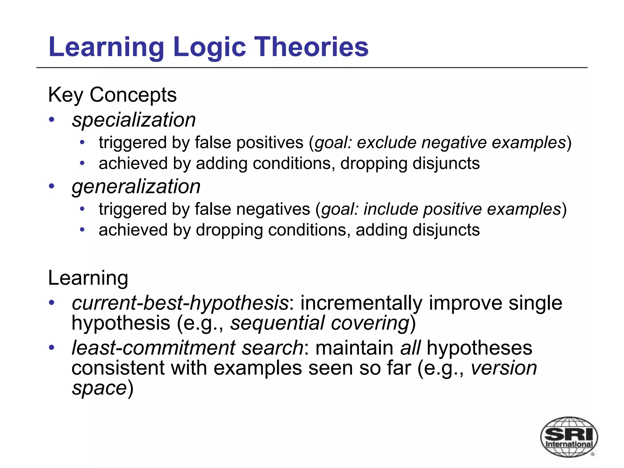 Learning Logic Theories
Key Concepts
• specialization
• triggered by false positives (goal: exclude negative examples)
• achieved by adding conditions, dropping disjuncts
• generalization
• triggered by false negatives (goal: include positive examples)
• achieved by dropping conditions, adding disjuncts
Learning
• current-best-hypothesis: incrementally improve single
hypothesis (e.g., sequential covering)
• least-commitment search: maintain all hypotheses
consistent with examples seen so far (e.g., version
space)
 