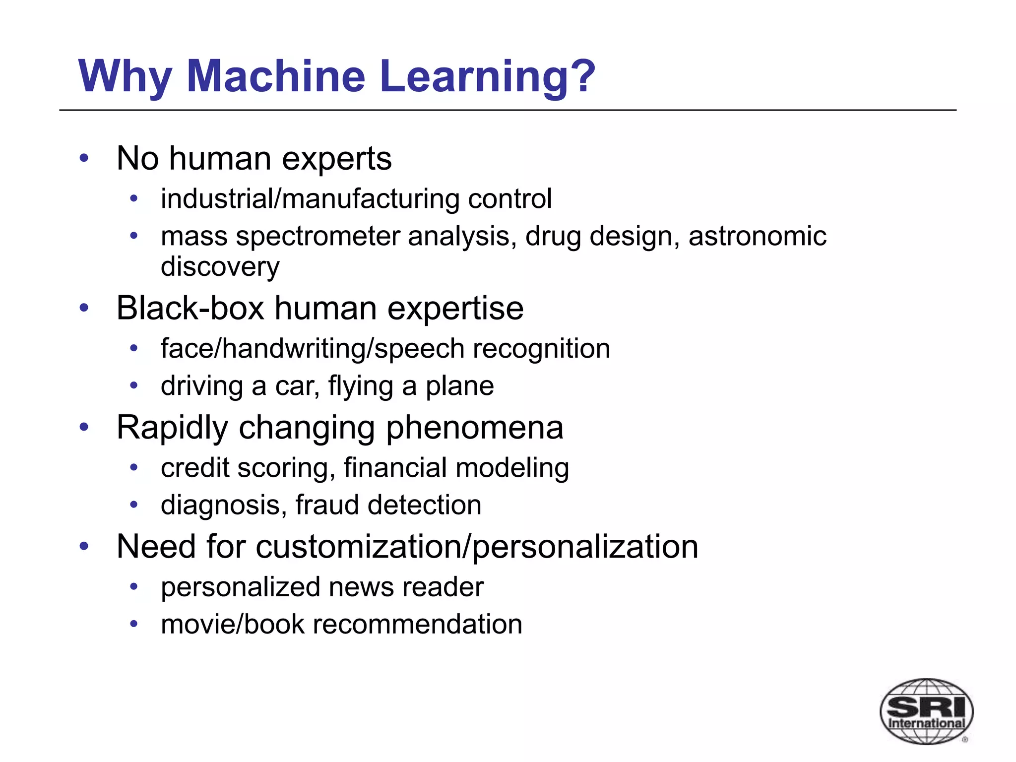 Why Machine Learning?
• No human experts
• industrial/manufacturing control
• mass spectrometer analysis, drug design, astronomic
discovery
• Black-box human expertise
• face/handwriting/speech recognition
• driving a car, flying a plane
• Rapidly changing phenomena
• credit scoring, financial modeling
• diagnosis, fraud detection
• Need for customization/personalization
• personalized news reader
• movie/book recommendation
 