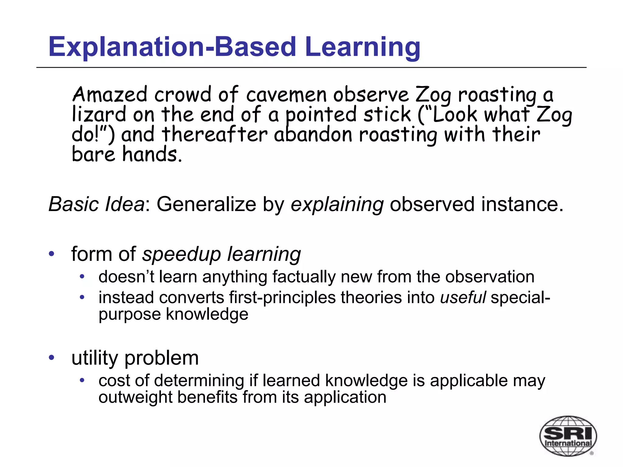 Explanation-Based Learning
Amazed crowd of cavemen observe Zog roasting a
lizard on the end of a pointed stick (“Look what Zog
do!”) and thereafter abandon roasting with their
bare hands.
Basic Idea: Generalize by explaining observed instance.
• form of speedup learning
• doesn’t learn anything factually new from the observation
• instead converts first-principles theories into useful special-
purpose knowledge
• utility problem
• cost of determining if learned knowledge is applicable may
outweight benefits from its application
 
