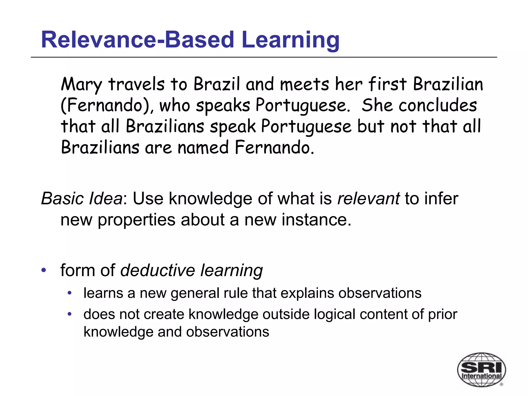 Relevance-Based Learning
Mary travels to Brazil and meets her first Brazilian
(Fernando), who speaks Portuguese. She concludes
that all Brazilians speak Portuguese but not that all
Brazilians are named Fernando.
Basic Idea: Use knowledge of what is relevant to infer
new properties about a new instance.
• form of deductive learning
• learns a new general rule that explains observations
• does not create knowledge outside logical content of prior
knowledge and observations
 