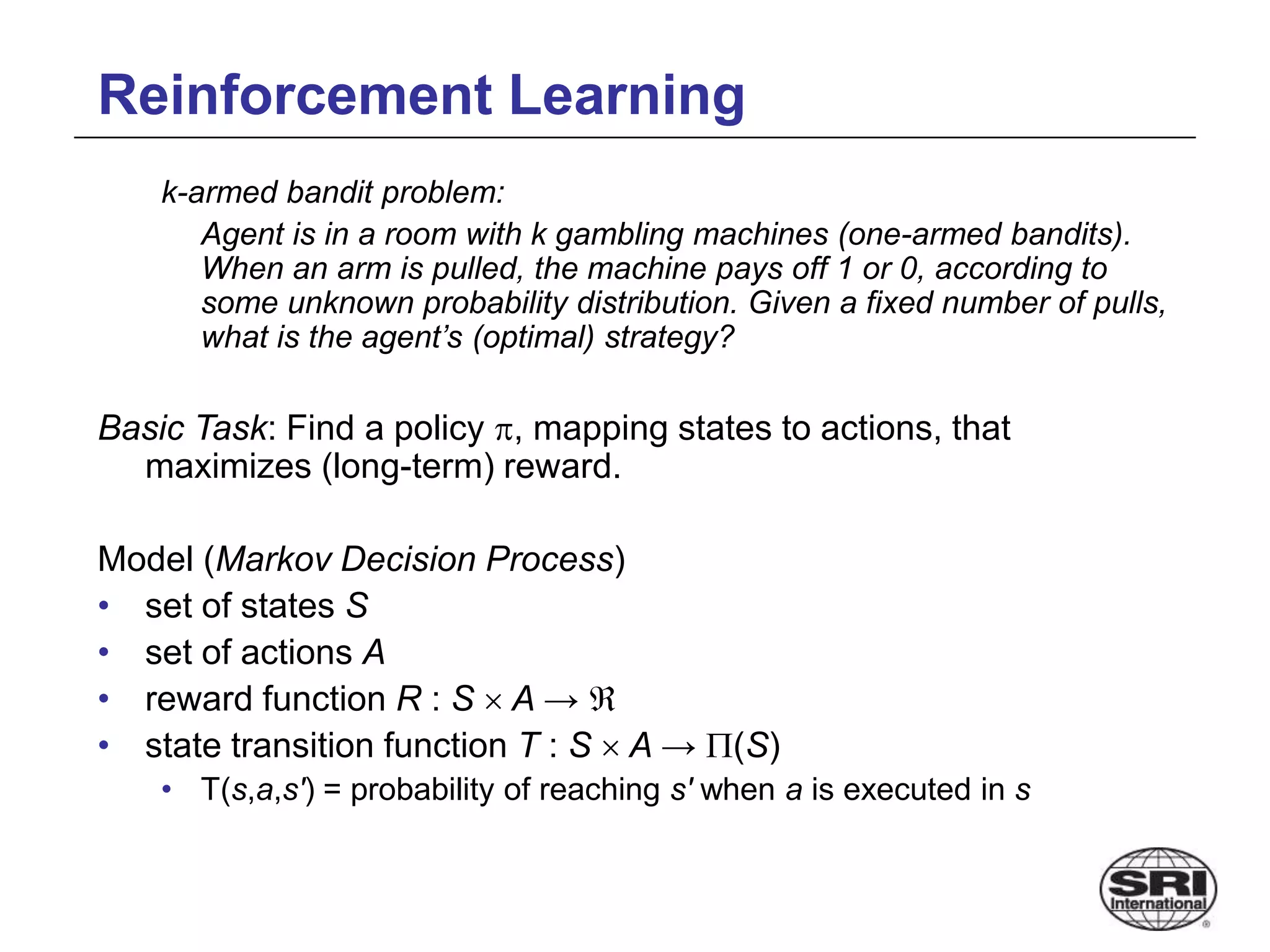 Reinforcement Learning
k-armed bandit problem:
Agent is in a room with k gambling machines (one-armed bandits).
When an arm is pulled, the machine pays off 1 or 0, according to
some unknown probability distribution. Given a fixed number of pulls,
what is the agent’s (optimal) strategy?
Basic Task: Find a policy , mapping states to actions, that
maximizes (long-term) reward.
Model (Markov Decision Process)
• set of states S
• set of actions A
• reward function R : S  A → 
• state transition function T : S  A → (S)
• T(s,a,s') = probability of reaching s' when a is executed in s
 