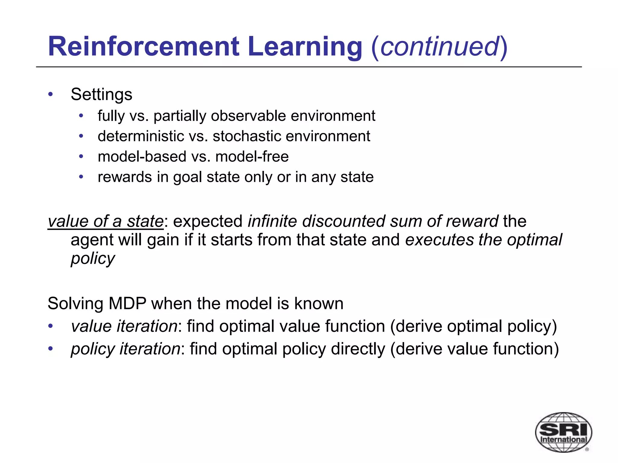 Reinforcement Learning (continued)
• Settings
• fully vs. partially observable environment
• deterministic vs. stochastic environment
• model-based vs. model-free
• rewards in goal state only or in any state
value of a state: expected infinite discounted sum of reward the
agent will gain if it starts from that state and executes the optimal
policy
Solving MDP when the model is known
• value iteration: find optimal value function (derive optimal policy)
• policy iteration: find optimal policy directly (derive value function)
 