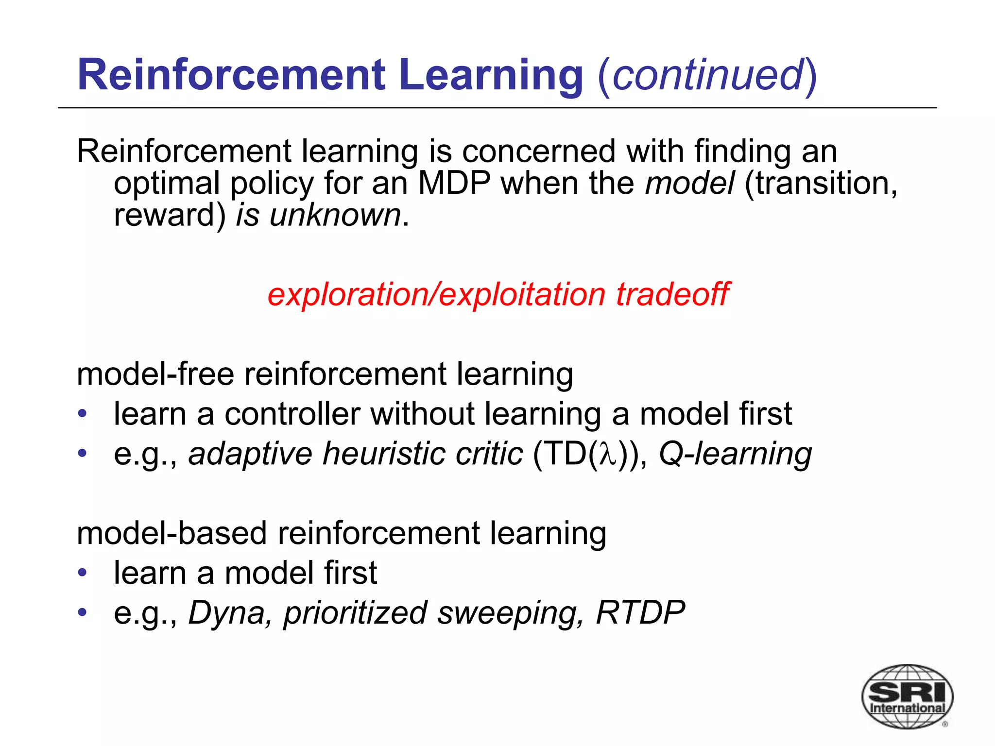 Reinforcement Learning (continued)
Reinforcement learning is concerned with finding an
optimal policy for an MDP when the model (transition,
reward) is unknown.
exploration/exploitation tradeoff
model-free reinforcement learning
• learn a controller without learning a model first
• e.g., adaptive heuristic critic (TD()), Q-learning
model-based reinforcement learning
• learn a model first
• e.g., Dyna, prioritized sweeping, RTDP
 