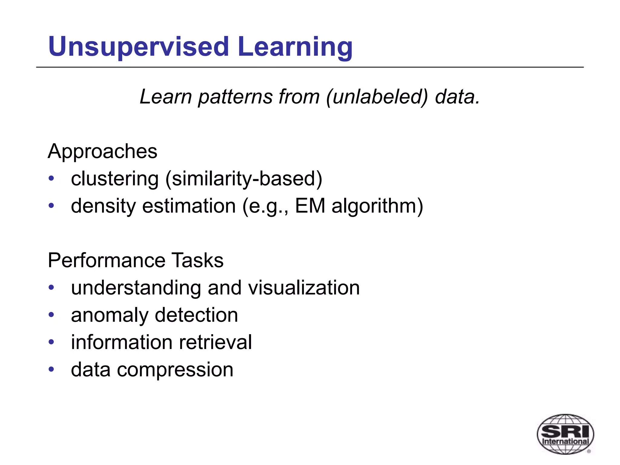 Unsupervised Learning
Learn patterns from (unlabeled) data.
Approaches
• clustering (similarity-based)
• density estimation (e.g., EM algorithm)
Performance Tasks
• understanding and visualization
• anomaly detection
• information retrieval
• data compression
 