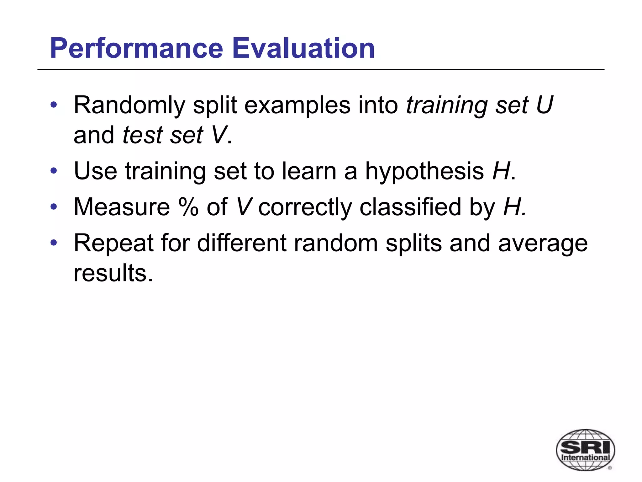 Performance Evaluation
• Randomly split examples into training set U
and test set V.
• Use training set to learn a hypothesis H.
• Measure % of V correctly classified by H.
• Repeat for different random splits and average
results.
 