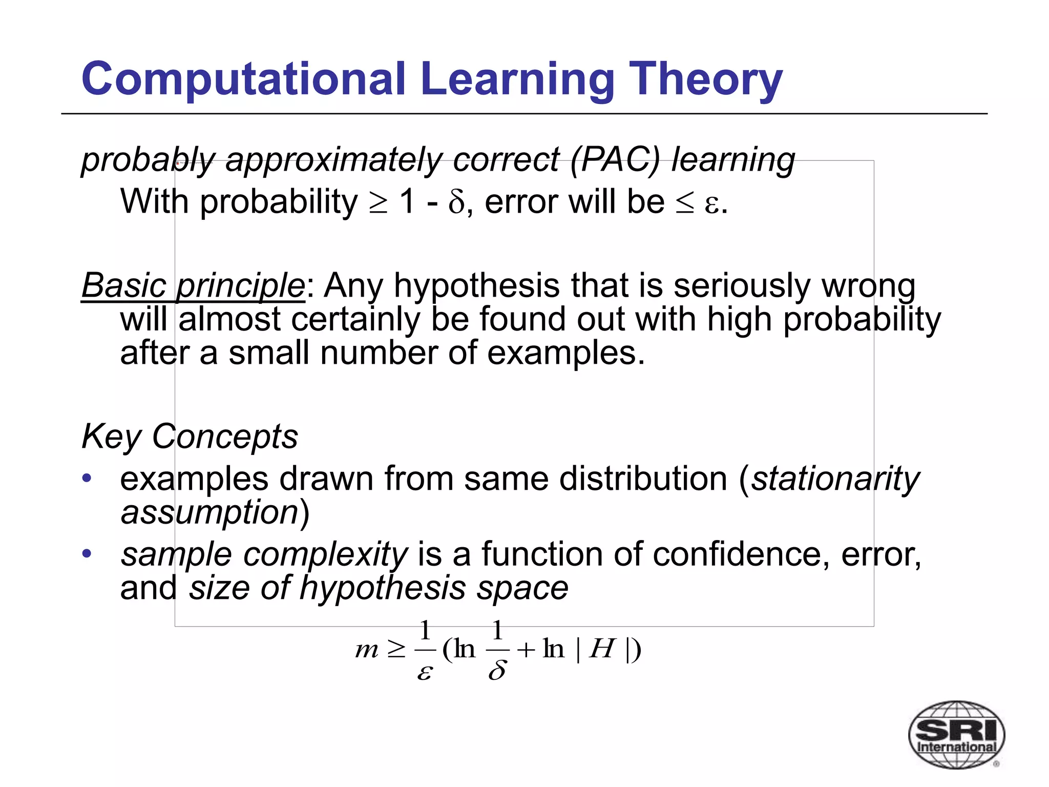 Computational Learning Theory
probably approximately correct (PAC) learning
With probability  1 - , error will be  .
Basic principle: Any hypothesis that is seriously wrong
will almost certainly be found out with high probability
after a small number of examples.
Key Concepts
• examples drawn from same distribution (stationarity
assumption)
• sample complexity is a function of confidence, error,
and size of hypothesis space
|)
|
ln
1
(ln
1
H
m 



 