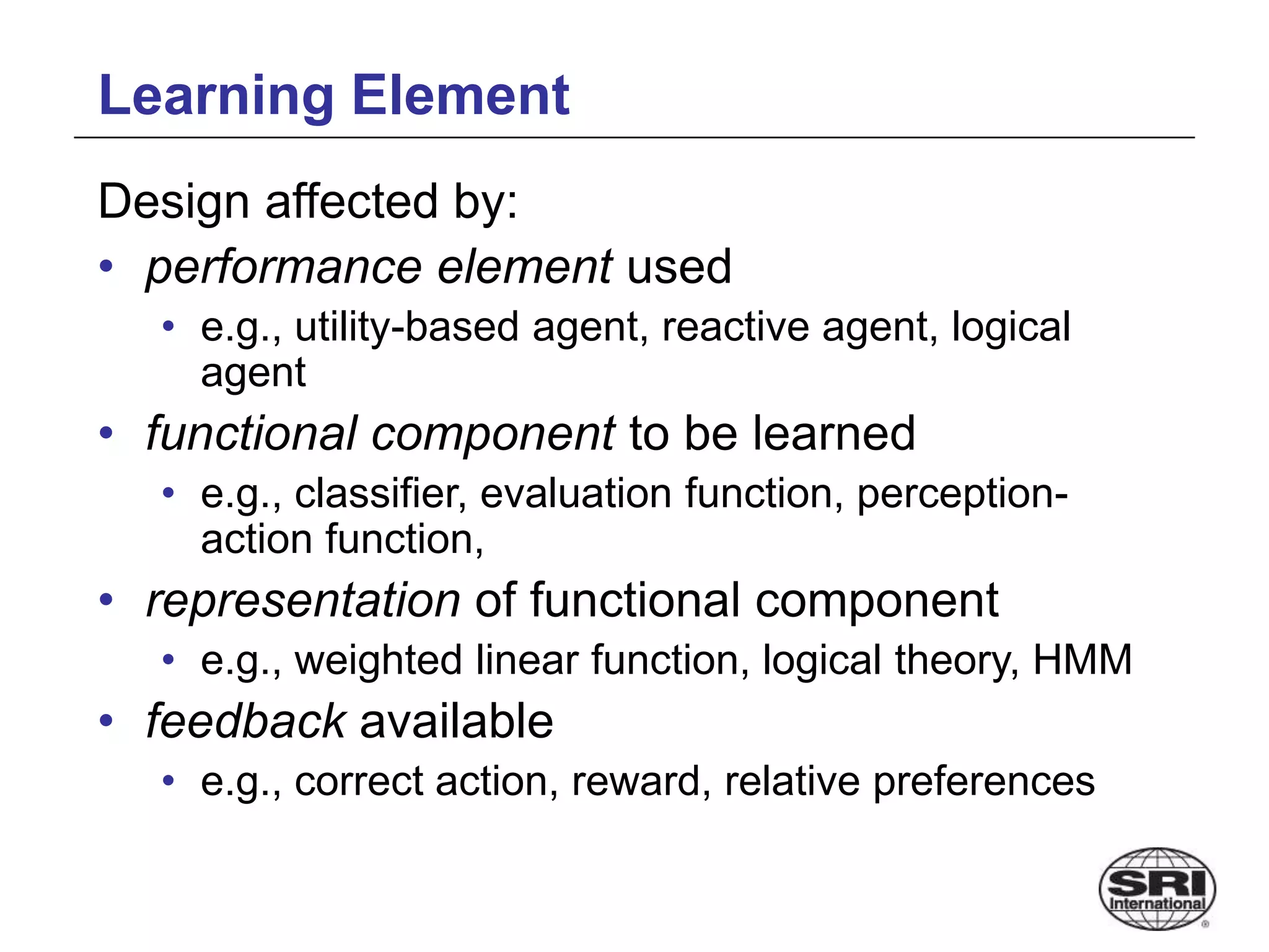 Learning Element
Design affected by:
• performance element used
• e.g., utility-based agent, reactive agent, logical
agent
• functional component to be learned
• e.g., classifier, evaluation function, perception-
action function,
• representation of functional component
• e.g., weighted linear function, logical theory, HMM
• feedback available
• e.g., correct action, reward, relative preferences
 