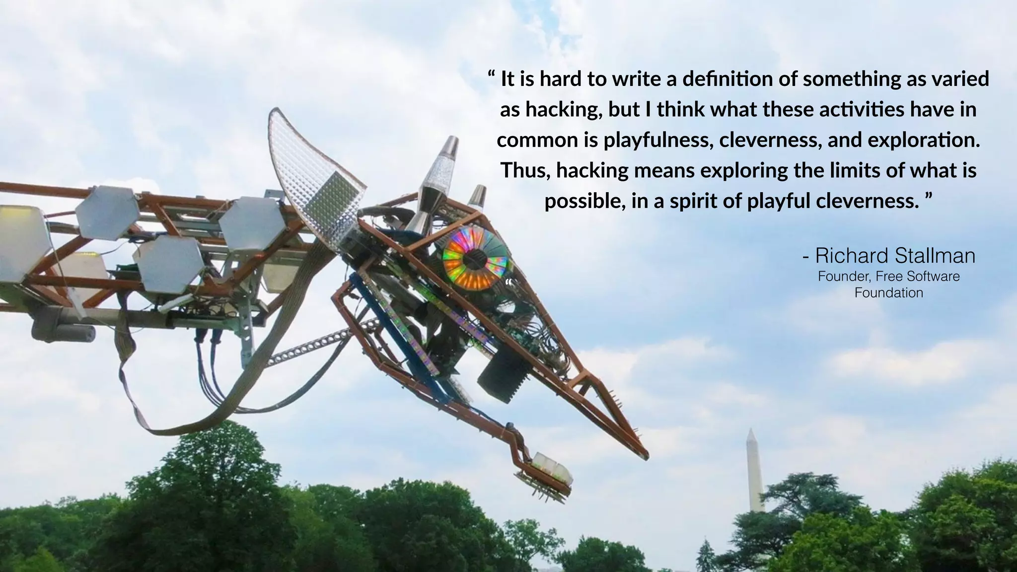 “ It is hard to write a defini0on of something as varied
as hacking, but I think what these ac0vi0es have in
common is playfulness, cleverness, and explora0on.
Thus, hacking means exploring the limits of what is
“
possible, in a spirit of playful cleverness. ”
- Richard Stallman
Founder, Free Software
Foundation