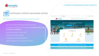 mLoyalty | m-loyalty.com
ИНТЕГРАЦИЯ С ИНТЕРНЕТ-МАГАЗИНОМ, САЙТОМ
Регистрация клиента в программе на вашем сайте
• заполнение динамических данных анкеты
• история начислений при покупках в розничной точке
и интернет-магазине;
• просмотр акций и новостей;
• управление рассылками;
• инструмент голосований NPS;
• система персональных уведомлений;
ЛИЧНЫЙ КАБИНЕТ УЧАСТНИКА В ФОРМАТЕ WHITE LABEL
ГОТОВЫЙ ЛИЧНЫЙ КАБИНЕТ ВАШЕГОКЛИЕНТА
ИНТЕГРАЦИЯ С ВАШИМ САЙТОМ (ИНТЕРНЕТ МАГАЗИНОМ)
 
