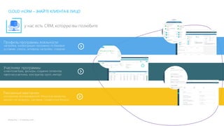 mLoyalty | m-loyalty.com
Профиль программы лояльности
настройка, конфигурация программы по базовым
условиям, статусы, антифрод настройки, сгорание
Участники программы
клиентская база, фильтры, создание сегментов,
карточка участника, конструктор групп, импорт
Рекламные кампании
конструктор вознаграждений: бонусные механики,
дисконт на продукты, сценарии, подарочные бонусы
CLOUD mCRM – ЗНАЙТЕ КЛИЕНТА В ЛИЦО
у нас есть CRM, которую вы полюбите
 